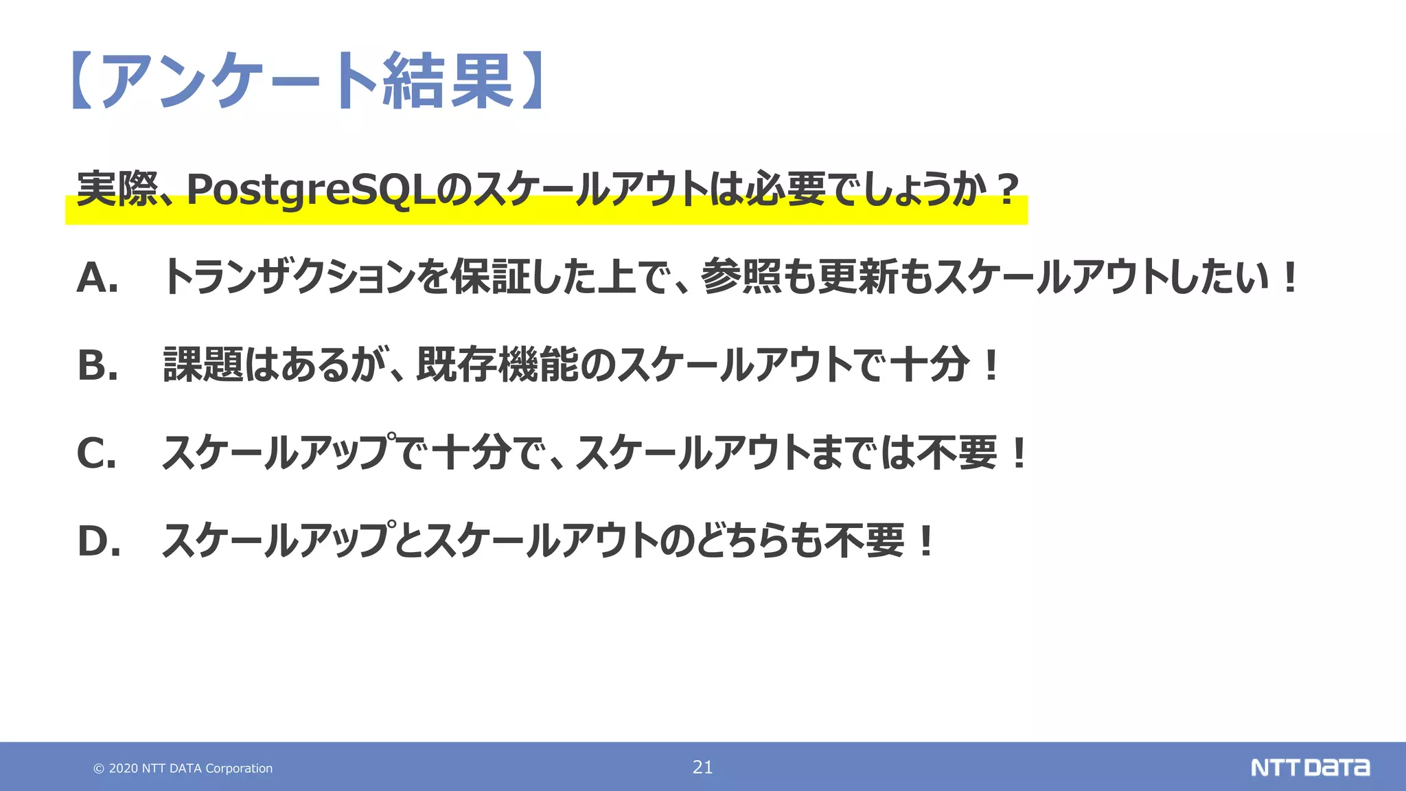 © 2020 NTT DATA Corporation 21
【アンケート結果】
実際、PostgreSQLのスケールアウトは必要でしょうか？
A. トランザクションを保証した上で、参照も更新もスケールアウトしたい！
B. 課題はあるが、既存機能のスケールアウトで十分！
C. スケールアップで十分で、スケールアウトまでは不要！
D. スケールアップとスケールアウトのどちらも不要！
 
