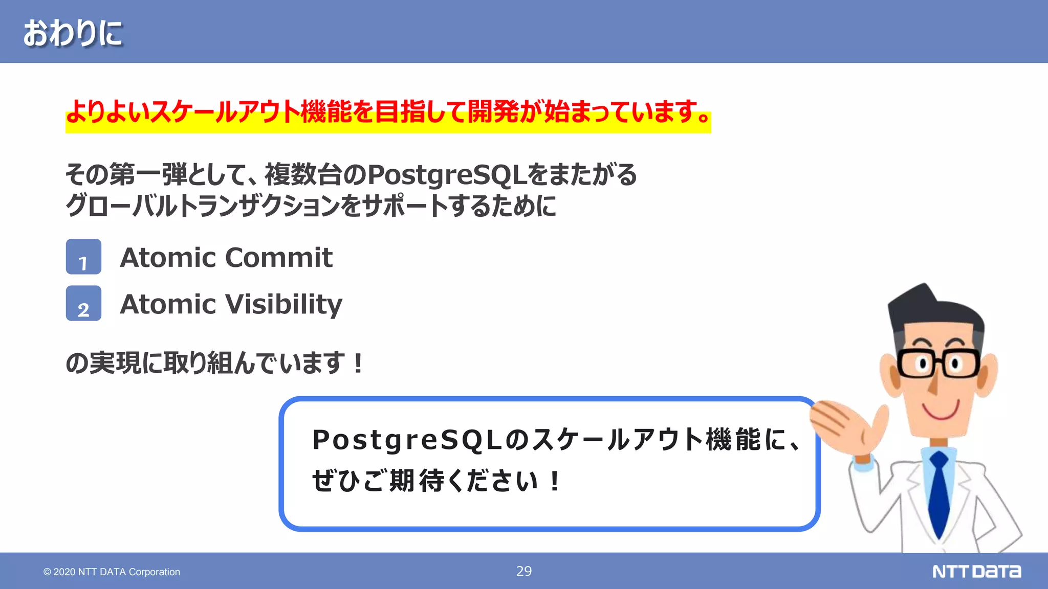 29
© 2020 NTT DATA Corporation
おわりに
よりよいスケールアウト機能を目指して開発が始まっています。
その第一弾として、複数台のPostgreSQLをまたがる
グローバルトランザクションをサポートするために
の実現に取り組んでいます！
PostgreSQLのスケールアウト機能に、
ぜひご期待ください！
1
2
Atomic Commit
Atomic Visibility
 