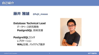 2
© 2020 NTT DATA Corporation
自己紹介
藤井 雅雄
Database Technical Lead
データベース研究開発
PostgreSQL 技術支援
PostgreSQLコミッタ
レプリケーション
WAL圧縮、バックアップ進捗
@fujii_masao
 