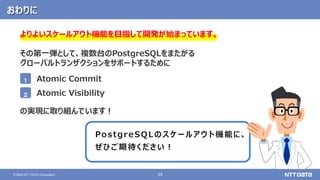 29
© 2020 NTT DATA Corporation
おわりに
よりよいスケールアウト機能を目指して開発が始まっています。
その第一弾として、複数台のPostgreSQLをまたがる
グローバルトランザクションをサポートするために
の実現に取り組んでいます！
PostgreSQLのスケールアウト機能に、
ぜひご期待ください！
1
2
Atomic Commit
Atomic Visibility
 