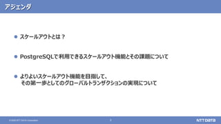 3
© 2020 NTT DATA Corporation
アジェンダ
 スケールアウトとは？
 PostgreSQLで利用できるスケールアウト機能とその課題について
 よりよいスケールアウト機能を目指して、
その第一歩としてのグローバルトランザクションの実現について
 