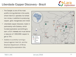 Liberdade Copper Discovery - Brazil
10
• The Carajás is one of the most
prolific mining districts in the world,
where Vale S.A. operates its richest
iron mines, in addition to producing
copper, gold, manganese and nickel.
• Liberdade copper discovery made in
partnership with Codelco, which
funded exploration and drilling to
earn a 51% interest and must deliver
a resource of >500,000t copper to
get to 75%.
• Codelco is currently running a
lawsuit against Vale S.A. and the
Brazilian Department of Mines
defending the exploration title.
TSX-V: LRA January 2016
 