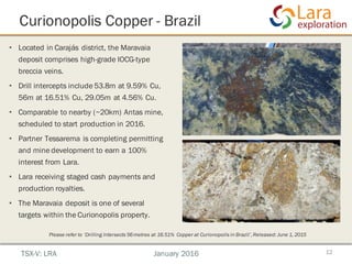 • Located in Carajás district, the Maravaia
deposit comprises high-grade IOCG-type
breccia veins.
• Drill intercepts include 53.8m at 9.59% Cu,
56m at 16.51% Cu, 29.05m at 4.56% Cu.
• Comparable to nearby (~20km) Antas mine,
scheduled to start production in 2016.
• Partner Tessarema is completing permitting
and mine development to earn a 100%
interest from Lara.
• Lara receiving staged cash payments and
production royalties.
• The Maravaia deposit is one of several
targets within the Curionopolis property.
Curionopolis Copper - Brazil
12TSX-V: LRA January 2016
Please refer to ‘Drilling Intersects 56metres at 16.51% Copper at Curionopolis in Brazil’,Released: June 1, 2015
 
