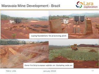 Laying	foundations	for	processing	plant
Maravaia Mine Development - Brazil
13TSX-V: LRA January 2016
Osmar	Pre-Strip	to	expose	sulphide	ore.	Stockpiling	oxide	ore
 