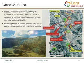 Grace Gold - Peru
• High sulphidation epithermal gold targets
(marked as Fox and Gran Leon on the map)
adjacent to Apumayo gold mines (photo below
and map on the right right).
• Project optioned to Minera Aruntani for $2m in
staged cash payments and production royalties.
15TSX-V: LRA January 2016
 