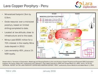 16
• Mineralized footprint 2km by
0.5km.
• Oxide resource over a mid-sized
porphyry, based on limited
drilling completed to date.
• Located at low altitude, close to
infrastructure and to the coast.
• Minsur paid $505 million for a
70% interest in the nearby Mina
Justa deposit in 2012.
• Lara ownership 45%, plus a 1%
NSR royalty.
Lara Copper Porphyry - Peru
TSX-V: LRA January 2016
Please refer to “Summary of Exploration, Metallurgy and Scoping Studies on the Lara Porphyry Copper Property and Proposed 2005 Exploration
Program, Rio Viscus, Palpa, Peru” authored by John Nebocat, P. Eng. dated February 9, 2004 and revised March 31, 2005; and to “NI 43-101
TECHNICAL REPORT ON THE LARA PORPHYRY COPPER-MOLYBDENUM DEPOSIT, PERU”, authored by Simon Meldrum and dated March 1, 2010.
 