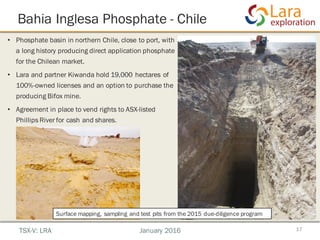 Bahia Inglesa Phosphate - Chile
17
• Phosphate basin in northern Chile, close to port, with
a long history producing direct application phosphate
for the Chilean market.
• Lara and partner Kiwanda hold 19,000 hectares of
100%-owned licenses and an option to purchase the
producing Bifox mine.
• Agreement in place to vend rights to ASX-listed
Phillips River for cash and shares.
TSX-V: LRA January 2016
Surface mapping, sampling and test pits from the 2015 due-diligence program
 