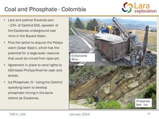 Coal and Phosphate - Colombia
18
• Lara and partner Kiwanda own
~23% of Carbhid SAS, operator of
the Escalones underground coal
mine in the Boyacá Basin.
• Plus the option to acquire the Pelaya
claim (Cesar Basin), which has the
potential for a large-scale resource
that could be mined from open-pit.
• Agreement in place to vend rights to
ASX-listed Phillips River for cash and
shares.
• Iza Phosphate JV - Using the Carbhid
operating team to develop
phosphate mining in the same
district as Escalones.
TSX-V: LRA January 2016
El Diamante
Mine -
Escalones
Phosphate
Bed - Iza
 