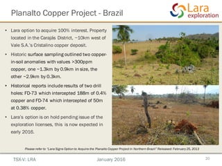 Planalto Copper Project - Brazil
20TSX-V: LRA January 2016
• Lara option to acquire 100% interest. Property
located in the Carajás District, ~10km west of
Vale S.A.’s Cristalino copper deposit.
• Historic surface sampling outlined two copper-
in-soil anomalies with values >300ppm
copper, one ~1.3km by 0.9km in size, the
other ~2.9km by 0.3km.
• Historical reports include results of two drill
holes: FD-73 which intercepted 188m of 0.4%
copper and FD-74 which intercepted of 50m
at 0.38% copper.
• Lara’s option is on hold pending issue of the
exploration licenses, this is now expected in
early 2016.
Please refer to “Lara Signs Option to Acquire the Planalto Copper Projectin Northern Brazil” Released: February25, 2013
 