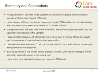 Summary and Conclusions
21
• Prospect Generator business model substantially increases the probability of exploration
success, while reducing the cost of failures.
• Lara’s treasury sufficient to maintain momentum through 2016 and beyond, including adding
new prospects like the recently optioned Azul Tin Project in Brazil.
• Management team has deep roots in South America, has made multiple discoveries, and has
significant shareholdings in the Company
• Focus on larger discoveries of interest to miners, where even a minority interest or a royalty
can generate order of magnitude returns for shareholders.
• Liberdade discovery made with Codelco potentially a catalyst for a revaluation of the company
if title problems can be resolved.
• Building a portfolio of self-created royalty interests, with the Curionopolis copper-gold project
potentially starting to pay out in the coming year.
• Lara’s share price today is at lows not seen since the 2008 crash
TSX-V: LRA January 2016
 