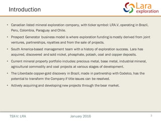 Introduction
• Canadian listed mineral exploration company, with ticker symbol: LRA.V, operating in Brazil,
Peru, Colombia, Paraguay and Chile.
• Prospect Generator business model is where exploration funding is mostly derived from joint
ventures, partnerships, royalties and from the sale of projects.
• South America-based management team with a history of exploration success. Lara has
acquired, discovered and sold nickel, phosphate, potash, coal and copper deposits.
• Current mineral property portfolio includes: precious metal, base metal, industrial mineral,
agricultural commodity and coal projects at various stages of development.
• The Liberdade copper-gold discovery in Brazil, made in partnership with Codelco, has the
potential to transform the Company if title issues can be resolved.
• Actively acquiring and developing new projects through the bear market.
3TSX-V: LRA January 2016
 