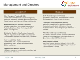 Management and Directors
6
Management Directors
Miles Thompson (President& CEO)
Lara founder with +30 years in exploration globally.
Previously Managerof Business Development forGold
Fields. Founderand Chairmanof ReservoirMinerals.
Michael Bennell (Vice PresidentExploration)
+30 year track record with multiple discoveries in
Australia, Brazil and Africa. Previouslywith BHP
Billiton and AngloGold.
Christopher MacIntyre (Vice PresidentCorporate)
+7 years in public markets and the resource sector.
Commerce and Business graduate Queen’s University.
Helio Ikeda (Advisor Brazil)
Lara founder, with +30 years experience of
explorationin Brazil.Worked previouslyfor Vale,
Billiton and Barrick.
Carlos Caceres (AdvisorColombia)
+30 years experience in coal,metals and oil and gas
explorationin Colombia.
Geoff Chater (IndependentDirector)
+20 years in the industry, previously First Quantum.
Geology graduate Texas ChristianUniversity.
Christopher Jones (IndependentDirector)
Memberof the Institute of Canadian Chartered
Accountants and Institute of Chartered Financial
Analysts of Ontario. Accounting Managerat Williams &
Partners.
Adrian Calvert (IndependentDirector)
+15 years in resource industry. Founderof WindRose
Capital Ltd. Holds law degree from the University of
Queensland and an MBA from Insead.
Andre Gauthier (Director)
MaxyGold founder (acquired by Lara in 2009) +30
years in exploration and mining globally, previously for
Falconbridge and Cambior.
TSX-V: LRA January 2016
 