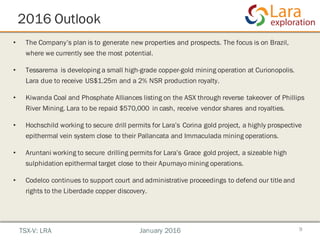 2016 Outlook
9
• The Company’s plan is to generate new properties and prospects. The focus is on Brazil,
where we currently see the most potential.
• Tessarema is developing a small high-grade copper-gold mining operation at Curionopolis.
Lara due to receive US$1.25m and a 2% NSR production royalty.
• Kiwanda Coal and Phosphate Alliances listing on the ASX through reverse takeover of Phillips
River Mining. Lara to be repaid $570,000 in cash, receive vendor shares and royalties.
• Hochschild working to secure drill permits for Lara’s Corina gold project, a highly prospective
epithermal vein system close to their Pallancata and Immaculada mining operations.
• Aruntani working to secure drilling permits for Lara’s Grace gold project, a sizeable high
sulphidation epithermal target close to their Apumayo mining operations.
• Codelco continues to support court and administrative proceedings to defend our title and
rights to the Liberdade copper discovery.
TSX-V: LRA January 2016
 