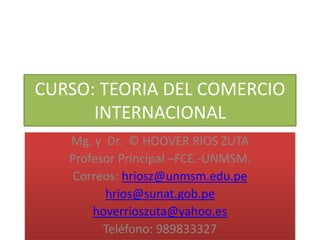 CURSO: TEORIA DEL COMERCIO
INTERNACIONAL
Mg. y Dr. © HOOVER RIOS ZUTA
Profesor Principal –FCE.-UNMSM.
Correos: hriosz@unmsm.edu.pe
hrios@sunat.gob.pe
hoverrioszuta@yahoo.es
Teléfono: 989833327
 