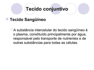 Tecido conjuntivo
Tecido Sangüíneo
A substância intercelular do tecido sangüíneo é
o plasma, constituído principalmente por água,
responsável pelo transporte de nutrientes e de
outras substâncias para todas as células.

 