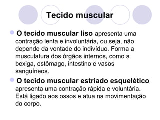 Tecido muscular
O tecido muscular liso apresenta uma
contração lenta e involuntária, ou seja, não
depende da vontade do indivíduo. Forma a
musculatura dos órgãos internos, como a
bexiga, estômago, intestino e vasos
sangüíneos.

O tecido muscular estriado esquelético
apresenta uma contração rápida e voluntária.
Está ligado aos ossos e atua na movimentação
do corpo.

 