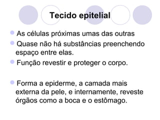 Tecido epitelial
As células próximas umas das outras
Quase não há substâncias preenchendo
espaço entre elas.
Função revestir e proteger o corpo.
Forma a epiderme, a camada mais
externa da pele, e internamente, reveste
órgãos como a boca e o estômago.

 