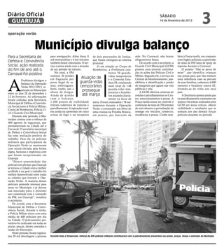 Diário Oficial
 GUARUJÁ
                                                                                                                                             sábado
                                                                                                                                             16 de fevereiro de 2013
                                                                                                                                                                                    3
operação verão



                        Município divulga balanço
Para a Secretaria de                  para averiguação. Além disso, 8 de dois procurados da Justiça,                 mãe. No Carnaval, não houve             bém à Força-tarefa, em conjunto
                                      mil motocicletas e 4 mil veículos que foram entregues ao sistema               afogamentos fatais.                     com órgãos policiais, a apreensão
Defesa e Convivência                  também foram vistoriados. O ser- prisional.                                        De acordo com o secretário, a       de mais de 650 latas de spray de
Social, ação realizada                viço contou ainda com a atuação      Já em relação ao Corpo de                 Guarda Civil Municipal (GCM)            espuma durante o Carnaval.
do fim de ano até o                   de um pelotão de trânsito.        Bombeiros, a Prefeitura con-                 prestou uma enorme contribui-               O projeto “Não se perca de
                                          No total, a PM                            tratou 50 guarda-                ção às ações das Polícias Civil e       mim”, que identifica crianças
Carnaval foi positiva                 realizou 20 prisões                                                            Militar. Segundo ele, o serviço da      nas praias para que elas tenham
                                                                                    vidas temporários
                                                                 Atuação de


A
            Prefeitura divulgou o     em flagrante por                              e o Governo Esta-                Central de Monitoramento, pos-          uma referência caso se percam
            balanço da Operação       porte ilegal de ar-       guarda-vidas        dual 58, resultando              sibilitou a identificação e prisão      de suas famílias, cadastrou 4.600
            Verão 2012/2013, re-      mas, embriaguez,          temporários         num total de 148                 de marginais que agiam nas vias         menores e localizou outros 82,
                                      furto, roubo, uso e                           guarda-vidas tem-                públicas e orla.                        levando-as de volta aos seus
            alizada no Município
                                      abuso de drogas.
                                                                 prossegue          porários e bombei-                   A GCM efetivou centenas de          pais.
entre os dias 28 de dezembro e                                   até março
12 de fevereiro. As informações       Ainda de acordo                               ros atuando diaria-              rondas e patrulhamentos no Cen-             A Secretaria aponta ainda que
foram colhidas pela Secretaria        c o m o b a l a n ç o,                        mente na faixa de                tro, estacionamentos e praias. A        os patrulhamentos constantes em
Municipal de Defesa e Convivên-       1.200 pontos de visibilidade areia. Foram realizados 178 sal-                  Força-tarefa atuou no controle e        motos e bicicletas realizados pela
cia Social junto à Polícia Militar,   tiveram cobertura de viaturas e vamentos durante a Operação                    contenção de mais de 350 eventos        GCM em áreas críticas, obteve
Corpo de Bombeiros, Polícia Ci-       patrulhamento. A operação resul- Verão e constatado um óbito de                de som abusivo e perturbação de         visibilidade e resultados que se
vil e Guarda Civil Municipal.         tou ainda na apreensão de cinco uma criança na Prainha Branca,                 sossego em veículos, comércio,          somam aos das demais forças
    Durante este período, o Mu-       armas de fogo e na recaptura em janeiro, por descuido da                       residências e praias. Coube tam-        policiais atuantes no período.
nicípio contou com o reforço de




                                                                                                                                                                                                   Pedro Rezende
400 agentes de segurança, que
permaneceram na Cidade até o
Carnaval. O secretário municipal
de Defesa e Convivência Social
faz uma avaliação positiva do
trabalho. Para ele, os policiais
militares que participaram da
Operação Verão se mostraram
com moral elevada pela forma
digna, humana e respeitosa com
que foram recepcionados em
Guarujá.
    “Houve unanimidade dos
policiais em afirmar que Guarujá
se tornou a Cidade com a melhor
acolhida e na qual o trabalho foi
melhor desenvolvido entre todas
as cidades que tiveram a Ope-
ração Verão. A maioria desses
policiais pretende retornar para
atuar no Município e já deixou
sua inscrição para o próximo
ano cadastrada com o comando
da PM, em Guarujá”, ressaltou
o secretário.
    De acordo com a Secretaria
Municipal de Defesa e Convi-
vência Social, durante o verão,
a Polícia Militar atuou com uma
média de 400 policiais por dia
na Cidade. O policiamento pre-
ventivo foi realizado em todas as
praias, praças, shows, entradas e
saídas do Município.
    Neste período, foram registra-
das 30 mil abordagens a pessoas       Durante toda a Temporada, reforço de 400 policiais militares contribuiram com o patrulhamento preventivo nas praias, praças, shows e entradas do Município
 