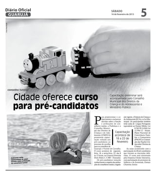 Diário Oficial
 GUARUJÁ
                                                                       sábado
                                                                       16 de fevereiro de 2013
                                                                                                             5
Fotos Reprodução




                   conselho tutelar


                       Cidade oferece curso                           Capacitação preliminar será
                                                                      acompanhada pelo Conselho
                                                                      Municipal dos Direitos da

                       para pré-candidatos                            Criança e do Adolescente e
                                                                      Ministério Público




                                                  P
                                                            ara proporcionar o co- ção vigente, o Estatuto da Criança e
                                                            nhecimento e esclarecer do Adolescente (ECA), e a Lei Mu-
                                                            dúvidas sobre a função nicipal. Os participantes também
                                                            e atribuições de con- terão aulas de Língua Portuguesa
                                                  selheiro tutelar, a Prefeitura e o equivalente ao Ensino Médio, Lei
                                                  Conselho Munici-                                   8.742/93 -LOAS, Lei
                                                  pal dos Direitos da                                12.594/12 - Sinase,
                                                  Criança e do Ado-             Capacitação          Plano Nacional de
                                                  lescente (CMDCA)             acontece de           Convivência Fami-
                                                  promovem capaci-                                   liar e Comunitária
                                                  tação voltada aos               18 a 22 de         (PNCFC) e Conven-
                                                  pré-candidatos ao                fevereiro         ção das Nações Uni-
                                                  processo de escolha                                das sobre Direitos da
                                                  para os conselhos de                               Criança.
                                                  Guarujá e Vicente de Carvalho.            As aulas acontecerão com a
                                                  O curso acontece de segunda- participação de 40 pré-candidatos
                                                  feira, 18, a sexta-feira, 22, das 8 que tiveram as inscrições defe-
                                                  às 12 horas, na Unaerp (Avenida ridas. O curso será ministrado
                     Aspirantes terão             Dom Pedro I, 3.300 – Enseada). pela Empresa Clicker Interativa,
                                         ar
                     oportunidade de san              Os pré-candidatos tomarão com participação do promotor da
                                          ições
                     dúvidas sobre atribu         conhecimento a respeito das atribui- Infância e da Juventude, Osmair
                                           r
                     do conselheiro tutela
                                                  ções do conselheiro tutelar, a legisla- Chamma Junior.
 