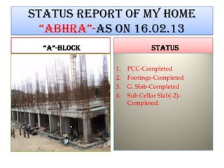 STATUS REPORT OF MY HOME
“ABHRA”-AS ON 16.02.13
“A”-BLOCK STATUS
1. PCC-Completed
2. Footings-Completed
3. G. Slab-Completed
4. Sub Cellar Slab(-2)-
Completed.
 