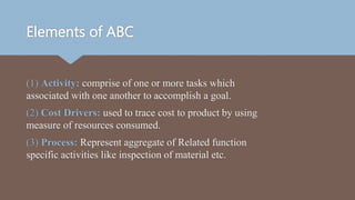 Elements of ABC
(1) Activity: comprise of one or more tasks which
associated with one another to accomplish a goal.
(2) Cost Drivers: used to trace cost to product by using
measure of resources consumed.
(3) Process: Represent aggregate of Related function
specific activities like inspection of material etc.
 