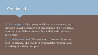 Continued…….
(4) Cost objects: Final point to Which costs are traced and
these are linked to objective of organization like if objective
is to select profitable customer then individual customer is
cost object.
(5) Activity cost pool: The assigning of cost result in cost
pool for activity. The results of assigned the resources cost
to activity is activity cost pool.
 