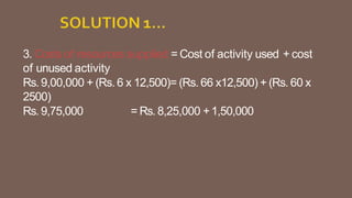 3. Costs of resources supplied = Cost of activity used + cost
of unused activity
Rs. 9,00,000 + (Rs. 6 x 12,500)= (Rs. 66 x12,500) + (Rs. 60 x
2500)
Rs. 9,75,000 = Rs.8,25,000 +1,50,000
 