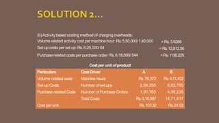 (b)Activity basedcosting method of charging overheads:
Volume related activity cost per machine hour: Rs.5,50,000/ 1,40,000
Set-up costs per set up: Rs.8,20,000/ 64
Purchase related costs per purchase order: Rs.6,18,000/ 544
=Rs.3.9286
=Rs.12,812.50
=Rs.1136.029
Costper unit ofproduct
Particulars CostDriver A B
Volume relatedcosts Machine hours Rs.78,572 Rs.4,71,432
Set-up Costs Number ofset ups 2,56,250 5,63,750
Purchase related Costs Number ofPurchase Orders 1,81,765 4,36,235
Total Costs Rs.5,16,587 14,71,417
Cost perunit Rs.103.32 Rs.24.52
 