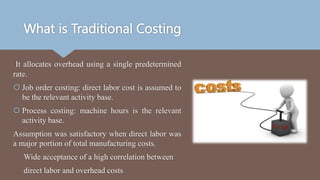 What is Traditional Costing
It allocates overhead using a single predetermined
rate.
 Job order costing: direct labor cost is assumed to
be the relevant activity base.
 Process costing: machine hours is the relevant
activity base.
Assumption was satisfactory when direct labor was
a major portion of total manufacturing costs.
Wide acceptance of a high correlation between
direct labor and overhead costs
 