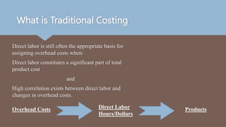 What is Traditional Costing
Direct labor is still often the appropriate basis for
assigning overhead costs when:
Direct labor constitutes a significant part of total
product cost
and
High correlation exists between direct labor and
changes in overhead costs.
Overhead Costs Direct Labor
Hours/Dollars
Products
 