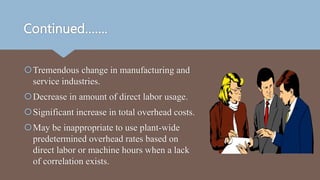 Continued…….
Tremendous change in manufacturing and
service industries.
Decrease in amount of direct labor usage.
Significant increase in total overhead costs.
May be inappropriate to use plant-wide
predetermined overhead rates based on
direct labor or machine hours when a lack
of correlation exists.
 