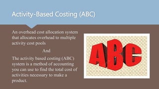 Activity-Based Costing (ABC)
An overhead cost allocation system
that allocates overhead to multiple
activity cost pools
And
The activity based costing (ABC)
system is a method of accounting
you can use to find the total cost of
activities necessary to make a
product.
 