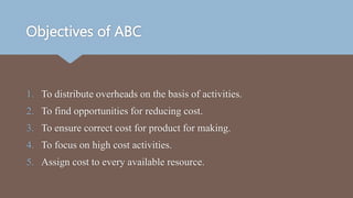 Objectives of ABC
1. To distribute overheads on the basis of activities.
2. To find opportunities for reducing cost.
3. To ensure correct cost for product for making.
4. To focus on high cost activities.
5. Assign cost to every available resource.
 