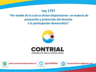 Ley 1757
"Por medio de la cual se dictan disposiciones en materia de
promoción y protección del derecho
a la participación democrática”
@CCONTRIALwww.controlsocialcolombia.co corpocontrial.co@gmail.com
 
