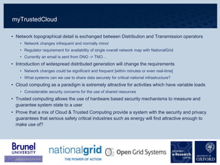 myTrustedCloud
• Network topographical detail is exchanged between Distribution and Transmission operators
• Network changes infrequent and normally minor
• Regulator requirement for availability of single overall network map with NationalGrid
• Currently an email is sent from DNO -> TNO…
• Introduction of widespread distributed generation will change the requirements
• Network changes could be significant and frequent [within minutes or even real-time]
• What systems can we use to share data securely for critical national infrastructure?
• Cloud computing as a paradigm is extremely attractive for activities which have variable loads
• Considerable security concerns for the use of shared resources
• Trusted computing allows the use of hardware based security mechanisms to measure and
guarantee system state to a user
• Prove that a mix of Cloud & Trusted Computing provide a system with the security and privacy
guarantees that serious safety critical industries such as energy will find attractive enough to
make use of?
 