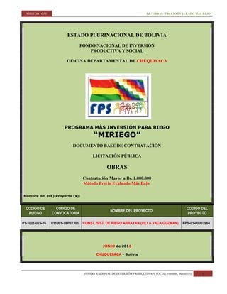 MIRIEGO / CAF LP / OBRAS / PRECIO EVALUADO MÁS BAJO
ESTADO PLURINACIONAL DE BOLIVIA
FONDO NACIONAL DE INVERSIÓN
PRODUCTIVA Y SOCIAL
OFICINA DEPARTAMENTAL DE CHUQUISACA
PROGRAMA MÁS INVERSIÓN PARA RIEGO
“MIRIEGO”
DOCUMENTO BASE DE CONTRATACIÓN
LICITACIÓN PÚBLICA
OBRAS
Contratación Mayor a Bs. 1.000.000
Método Precio Evaluado Más Bajo
Nombre del (os) Proyecto (s):
CODIGO DE
PLIEGO
CODIGO DE
CONVOCATORIA
NOMBRE DEL PROYECTO
CODIGO DEL
PROYECTO
01-1001-023-16 011001-16P02301 CONST. SIST. DE RIEGO ARRAYAN (VILLA VACA GUZMAN) FPS-01-00003964
JUNIO de 2016
CHUQUISACA - Bolivia
FONDO NACIONAL DE INVERSIÓN PRODUCTIVA Y SOCIAL (versión, Marzo’15) 1
 