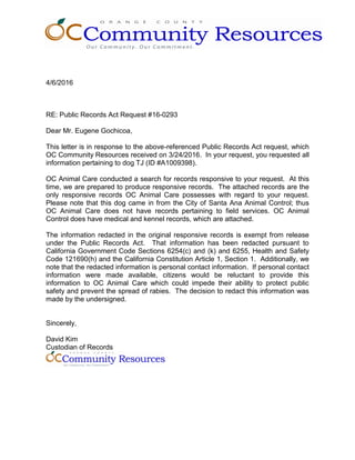 4/6/2016
RE: Public Records Act Request #16-0293
Dear Mr. Eugene Gochicoa,
This letter is in response to the above-referenced Public Records Act request, which
OC Community Resources received on 3/24/2016. In your request, you requested all
information pertaining to dog TJ (ID #A1009398).
OC Animal Care conducted a search for records responsive to your request. At this
time, we are prepared to produce responsive records. The attached records are the
only responsive records OC Animal Care possesses with regard to your request.
Please note that this dog came in from the City of Santa Ana Animal Control; thus
OC Animal Care does not have records pertaining to field services. OC Animal
Control does have medical and kennel records, which are attached.
The information redacted in the original responsive records is exempt from release
under the Public Records Act. That information has been redacted pursuant to
California Government Code Sections 6254(c) and (k) and 6255, Health and Safety
Code 121690(h) and the California Constitution Article 1, Section 1. Additionally, we
note that the redacted information is personal contact information. If personal contact
information were made available, citizens would be reluctant to provide this
information to OC Animal Care which could impede their ability to protect public
safety and prevent the spread of rabies. The decision to redact this information was
made by the undersigned.
Sincerely,
David Kim
Custodian of Records
 