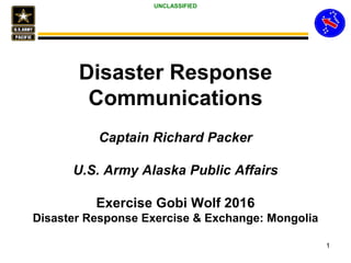 UNCLASSIFIED
Disaster Response
Communications
Captain Richard Packer
U.S. Army Alaska Public Affairs
Exercise Gobi Wolf 2016
Disaster Response Exercise & Exchange: Mongolia
1
 