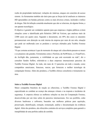 roubo de propriedade intelectual, violações de sistemas, ataques em conexões de acesso
remoto. As ferramentas também são úteis para que as forças da lei analisem os inúmeros
HD apreendidos em batidas policiais contra os mais diversos crimes, incluindo o tráfico
de drogas. Não há infração cometida atualmente que não se relacione, de alguma forma, a
um aparato tecnológico.
O objetivo é garantir um verdadeiro aparato para que empresas e órgãos públicos evitem
situações como a identificada pelo Relatório 2009 da Verizon, que analisou mais de
2.000 casos em quatro anos. Segundo o documento, em 49% dos casos os atacantes
permaneceram sem detecção na rede interna da empresa por mais de um mês, situação
que pode ser melhorada com os produtos e serviços ofertados pela Techbiz Forense
Digital.
“O que costuma acontecer é que do momento do ataque até a descoberta passam-se meses
e os prejuízos são grandes. Ferramentas como o NexGen, da NetWitness, e o FraudView,
da ArcSight dão, justamente, a visibilidade ao que está ocorrendo na rede”, diz o
consultor Sandro Suffert, referindo-se a duas empresas internacionais parceiras da
TechBiz Forense Digital. Ao todo, são mais de 13 parcerias em todo o mundo, como
companhias americanas, francesas, suecas, que fornecem a melhor tecnologia de
computação forense. Além dos produtos, a TechBiz oferece consultoria e treinamento na
área.




Sobre a TechBiz Forense Digital
Maior companhia brasileira de reação ao cibercrime, a TechBiz Forense Digital é
especializada no combate ao avanço das ameaças virtuais e na resposta a incidentes de
segurança. A empresa oferece as melhores soluções na área de Computação Forense,
desenvolvidas por um time seleto de parceiros internacionais. Em seu portfólio, estão
diversos hardwares e softwares, baseados nas melhores práticas para aquisição,
preservação, identificação, extração, restauração, análise e documentação da evidência
digital. Além dos produtos, são oferecidos contratos de serviços completos para garantir a
tranqüilidade de uma perfeita cadeia de custódia.
 