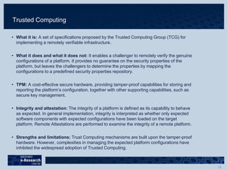 Trusted Computing
• What it is: A set of specifications proposed by the Trusted Computing Group (TCG) for
implementing a remotely verifiable infrastructure.
• What it does and what it does not: It enables a challenger to remotely verify the genuine
configurations of a platform. It provides no guarantee on the security properties of the
platform, but leaves the challengers to determine the properties by mapping the
configurations to a predefined security properties repository.
• TPM: A cost-effective secure hardware, providing tamper-proof capabilities for storing and
reporting the platform’s configuration, together with other supporting capabilities, such as
secure key management.
• Integrity and attestation: The integrity of a platform is defined as its capability to behave
as expected. In general implementation, integrity is interpreted as whether only expected
software components with expected configurations have been loaded on the target
platform. Remote Attestations are performed to examine the integrity of a remote platform.
• Strengths and limitations: Trust Computing mechanisms are built upon the tamper-proof
hardware. However, complexities in managing the expected platform configurations have
inhibited the widespread adoption of Trusted Computing.
 