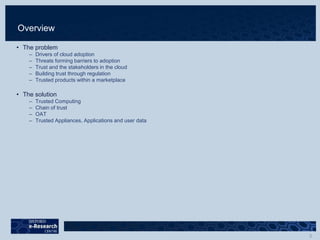 Overview
• The problem
– Drivers of cloud adoption
– Threats forming barriers to adoption
– Trust and the stakeholders in the cloud
– Building trust through regulation
– Trusted products within a marketplace
• The solution
– Trusted Computing
– Chain of trust
– OAT
– Trusted Appliances, Applications and user data
 