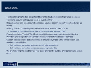 Conclusion
• Trust is still highlighted as a significant barrier to cloud adoption in high value usecases
• Traditional security still requires users to trust their CSP
• Regulation may aim for a secure business as usual, it doesn’t support you when things go
wrong
• Utilising Trusted Computing and remote attestation builds a chain of trust
– Hardware -> Cloud Host -> Hypervisor -> VM -> application software + Data
• Extending existing Trusted Third Party capabilities to support multiple trusted Service
Providers providing externally verifiable measurement of cloud located services
• Support application and data whitelisting to ensure only those with permission can use
services or capabilities
– Only registered and verified hosts can run high value applications
– Only registered and verifies services can access high value data
• We are removing the need to trust your cloud provider by building cryptographically secure
cloud
 