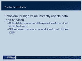 Trust at the Last Mile
• Problem for high value instantly usable data
and services
–Critical data or keys are still exposed inside the cloud
at the final steps
–Still require customers unconditional trust of their
CSP
 