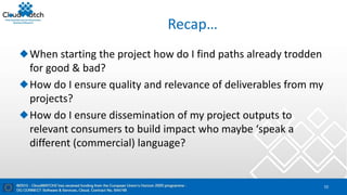 Recap…
When starting the project how do I find paths already trodden
for good & bad?
How do I ensure quality and relevance of deliverables from my
projects?
How do I ensure dissemination of my project outputs to
relevant consumers to build impact who maybe ‘speak a
different (commercial) language?
10
 