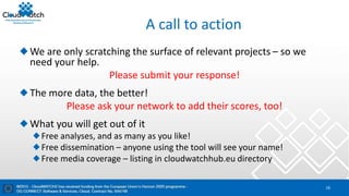 A call to action
We are only scratching the surface of relevant projects – so we
need your help.
Please submit your response!
The more data, the better!
Please ask your network to add their scores, too!
What you will get out of it
Free analyses, and as many as you like!
Free dissemination – anyone using the tool will see your name!
Free media coverage – listing in cloudwatchhub.eu directory
16
 