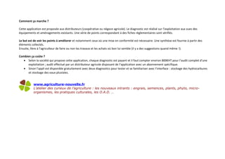 Comment ça marche ?
Cette application est proposée aux distributeurs (coopérative ou négoce agricole). Le diagnostic est réalisé sur l’exploitation aux vues des
équipements et aménagements existants. Une série de points correspondant à des fiches règlementaires sont vérifiés.
Le but est de voir les points à améliorer et notamment ceux où une mise en conformité est nécessaire. Une synthèse est fournie à partir des
éléments collectés.
Ensuite, libre à l’agriculteur de faire ou non les travaux et les achats où bon lui semble (il y a des suggestions quand même !).
Combien ça coûte ?
• Selon la société qui propose cette application, chaque diagnostic est payant et il faut compter environ 800€HT pour l’audit complet d’une
exploitation ; audit effectué par un distributeur agricole disposant de l’application avec un abonnement spécifique.
• Sinon l’appli est disponible gratuitement avec deux diagnostics pour tester et se familiariser avec l’interface : stockage des hydrocarbures
et stockage des eaux pluviales.
www.agriculture-nouvelle.fr
L’atelier des curieux de l’agriculture : les nouveaux intrants : engrais, semences, plants, phyto, micro-
organismes, les pratiques culturales, les O.A.D. …
 