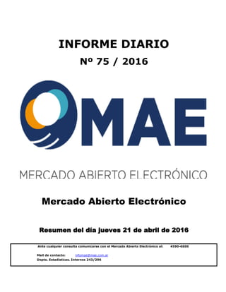 Mail de contacto: infomae@mae.com.ar
Depto. Estadísticas. Internos 243/296
Mercado Abierto Electrónico
Resumen del día jueves 21 de abril de 2016
INFORME DIARIO
Nº 75 / 2016
Ante cualquier consulta comunicarse con el Mercado Abierto Electrónico al: 4590-6600
 