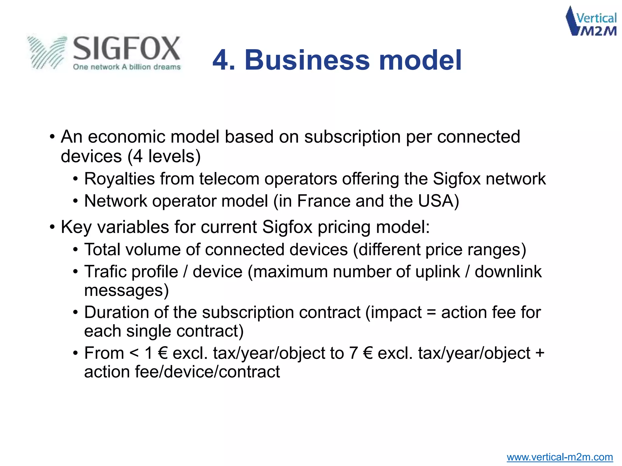 www.vertical-m2m.com
• An economic model based on subscription per connected
devices (4 levels)
• Royalties from telecom operators offering the Sigfox network
• Network operator model (in France and the USA)
• Key variables for current Sigfox pricing model:
• Total volume of connected devices (different price ranges)
• Trafic profile / device (maximum number of uplink / downlink
messages)
• Duration of the subscription contract (impact = action fee for
each single contract)
• From < 1 € excl. tax/year/object to 7 € excl. tax/year/object +
action fee/device/contract
4. Business model
 