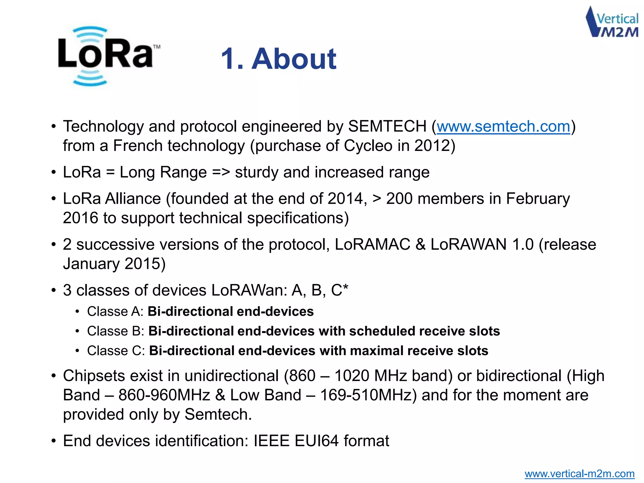 www.vertical-m2m.com
• Technology and protocol engineered by SEMTECH (www.semtech.com)
from a French technology (purchase of Cycleo in 2012)
• LoRa = Long Range => sturdy and increased range
• LoRa Alliance (founded at the end of 2014, > 200 members in February
2016 to support technical specifications)
• 2 successive versions of the protocol, LoRAMAC & LoRAWAN 1.0 (release
January 2015)
• 3 classes of devices LoRAWan: A, B, C*
• Classe A: Bi-directional end-devices
• Classe B: Bi-directional end-devices with scheduled receive slots
• Classe C: Bi-directional end-devices with maximal receive slots
• Chipsets exist in unidirectional (860 – 1020 MHz band) or bidirectional (High
Band – 860-960MHz & Low Band – 169-510MHz) and for the moment are
provided only by Semtech.
• End devices identification: IEEE EUI64 format
1. About
 