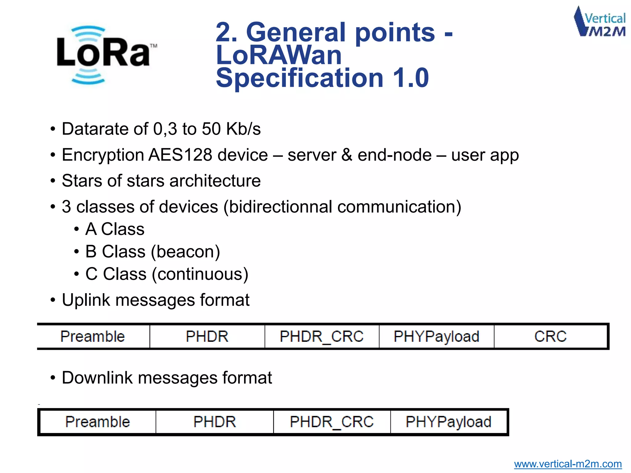 www.vertical-m2m.com
• Datarate of 0,3 to 50 Kb/s
• Encryption AES128 device – server & end-node – user app
• Stars of stars architecture
• 3 classes of devices (bidirectionnal communication)
• A Class
• B Class (beacon)
• C Class (continuous)
• Uplink messages format
• Downlink messages format
2. General points -
LoRAWan
Specification 1.0
 